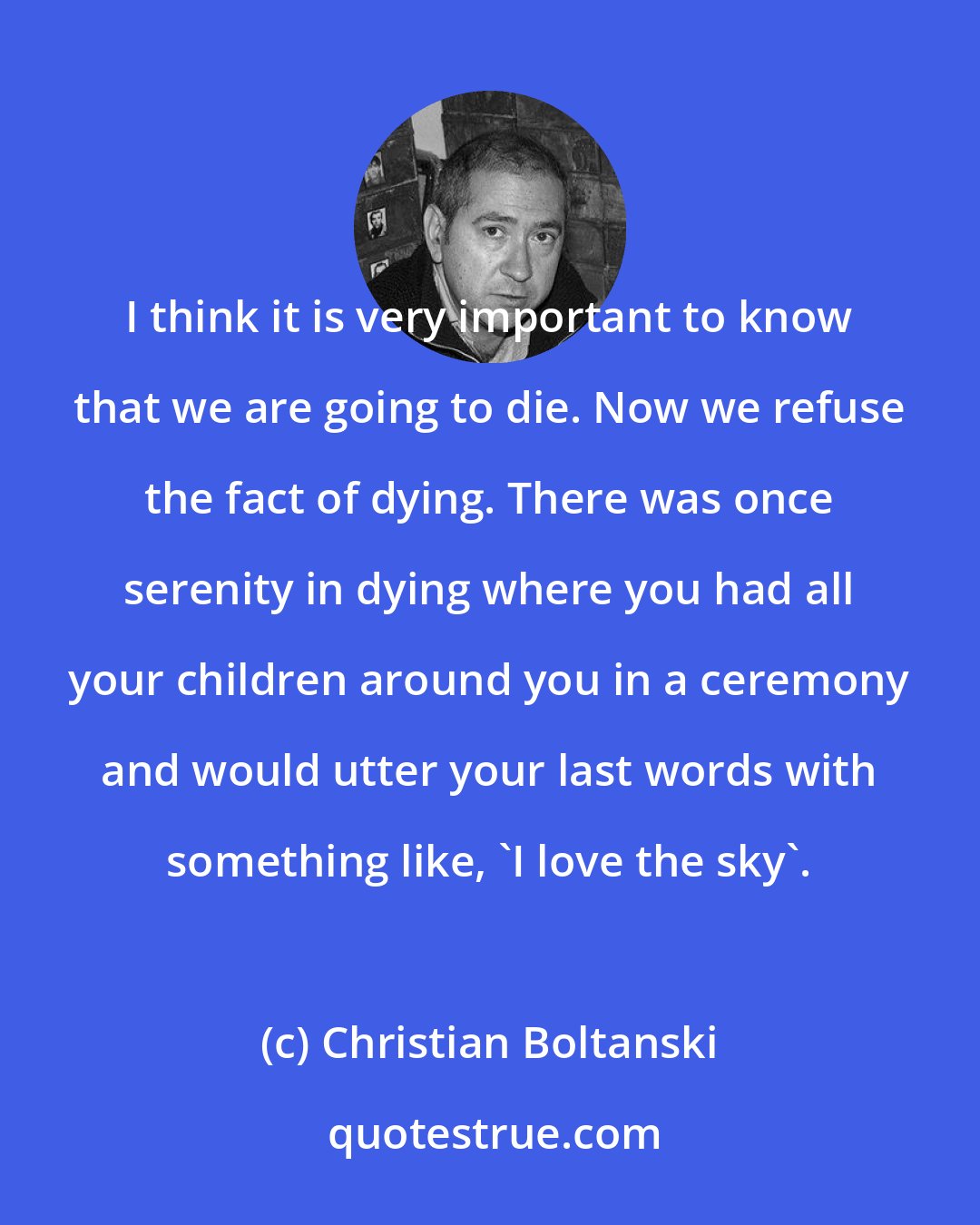 Christian Boltanski: I think it is very important to know that we are going to die. Now we refuse the fact of dying. There was once serenity in dying where you had all your children around you in a ceremony and would utter your last words with something like, 'I love the sky'.