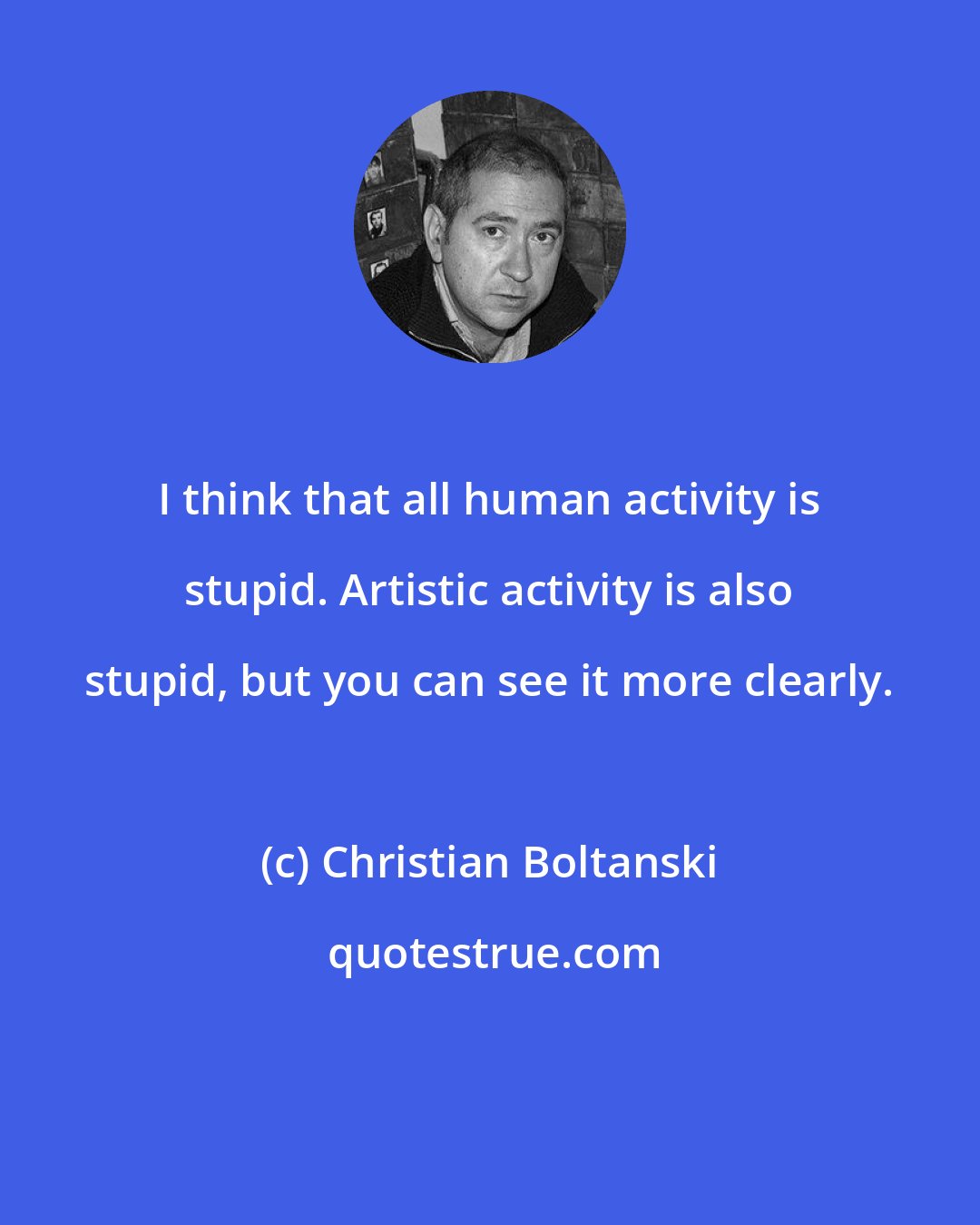 Christian Boltanski: I think that all human activity is stupid. Artistic activity is also stupid, but you can see it more clearly.