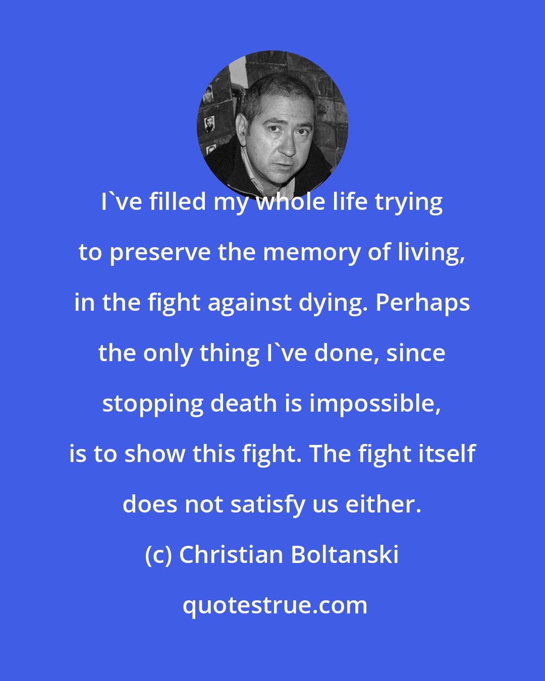 Christian Boltanski: I've filled my whole life trying to preserve the memory of living, in the fight against dying. Perhaps the only thing I've done, since stopping death is impossible, is to show this fight. The fight itself does not satisfy us either.
