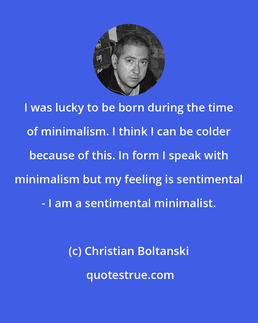 Christian Boltanski: I was lucky to be born during the time of minimalism. I think I can be colder because of this. In form I speak with minimalism but my feeling is sentimental - I am a sentimental minimalist.