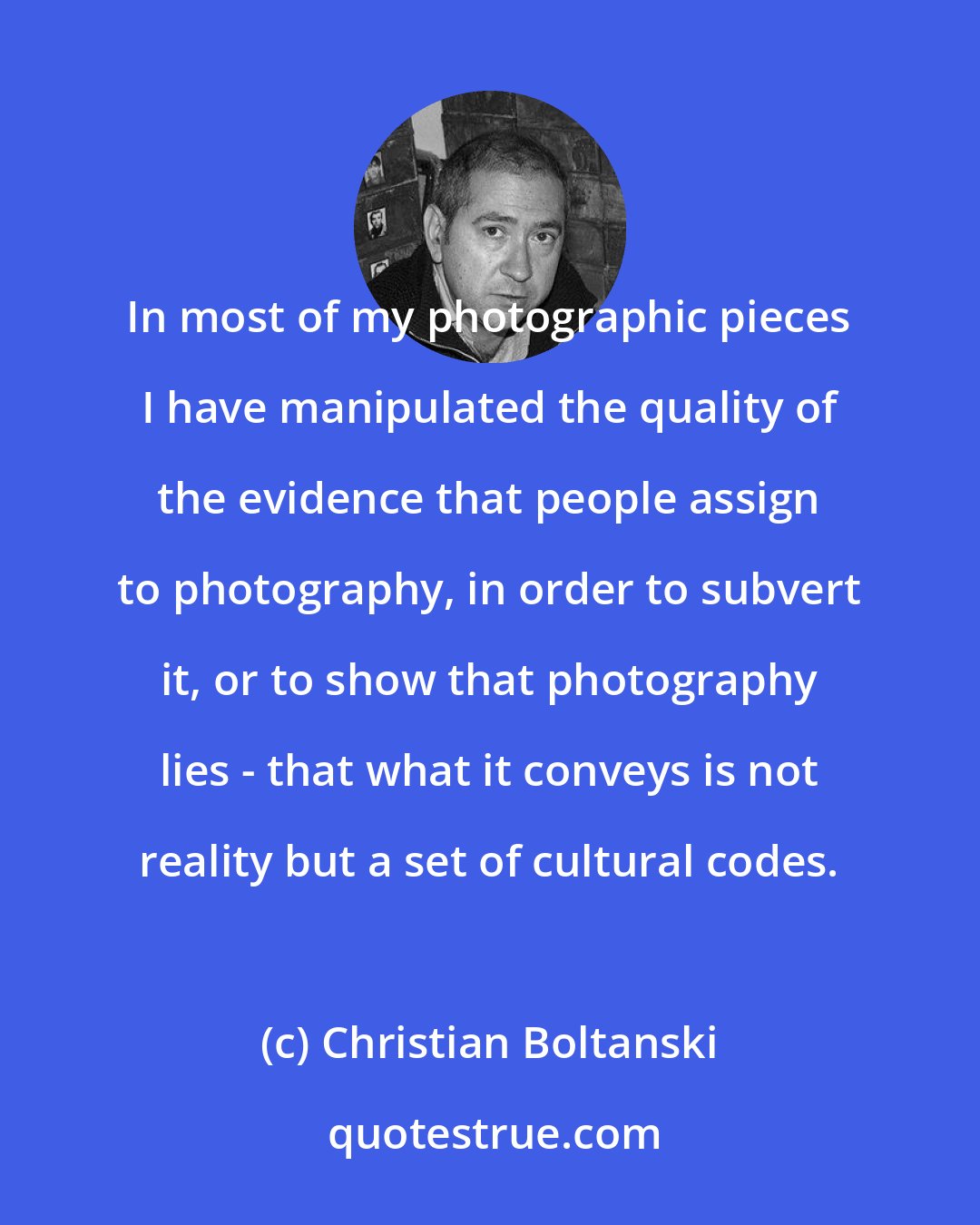 Christian Boltanski: In most of my photographic pieces I have manipulated the quality of the evidence that people assign to photography, in order to subvert it, or to show that photography lies - that what it conveys is not reality but a set of cultural codes.
