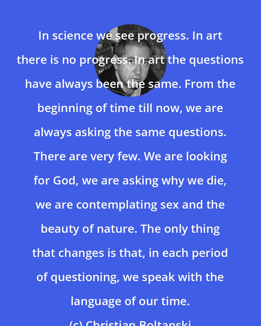 Christian Boltanski: In science we see progress. In art there is no progress. In art the questions have always been the same. From the beginning of time till now, we are always asking the same questions. There are very few. We are looking for God, we are asking why we die, we are contemplating sex and the beauty of nature. The only thing that changes is that, in each period of questioning, we speak with the language of our time.