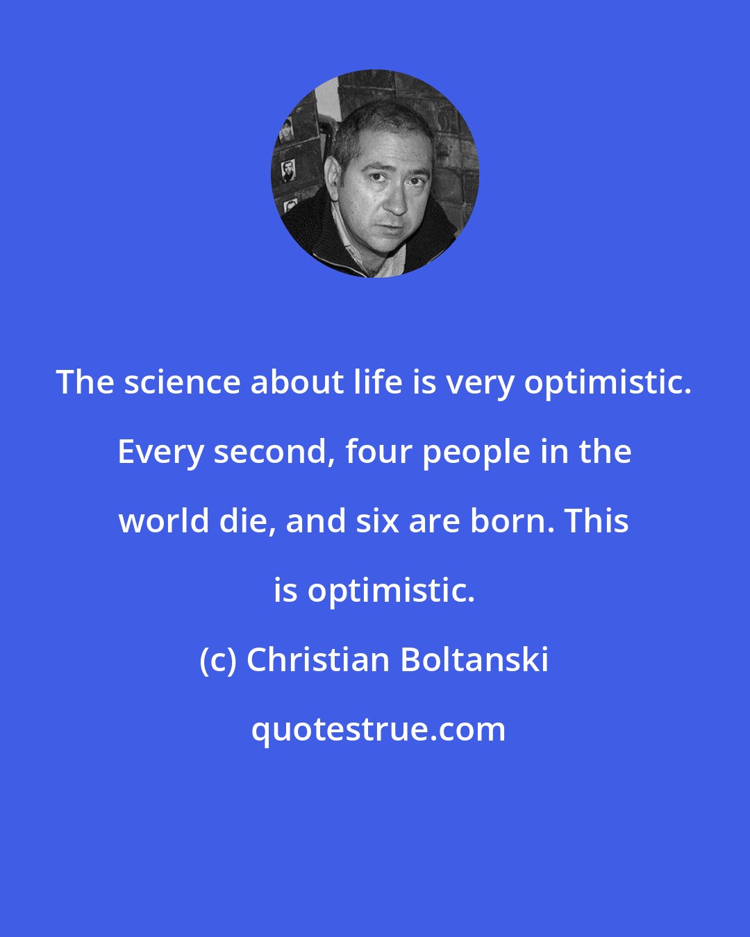 Christian Boltanski: The science about life is very optimistic. Every second, four people in the world die, and six are born. This is optimistic.
