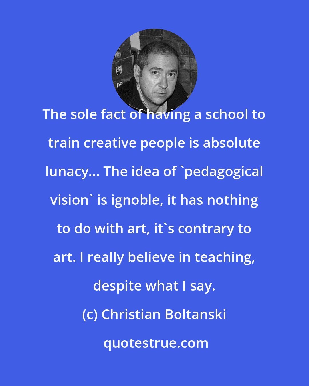 Christian Boltanski: The sole fact of having a school to train creative people is absolute lunacy... The idea of 'pedagogical vision' is ignoble, it has nothing to do with art, it's contrary to art. I really believe in teaching, despite what I say.