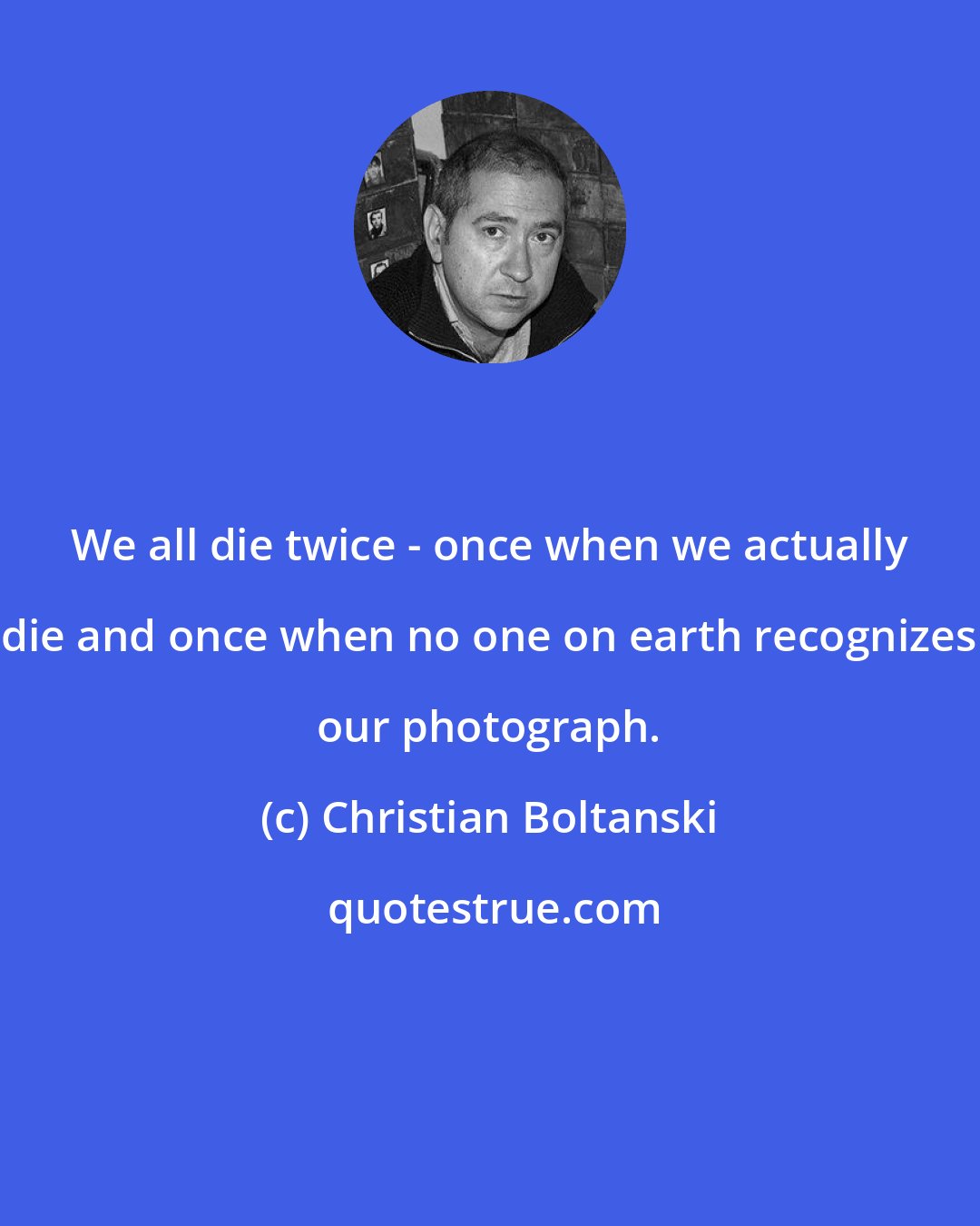 Christian Boltanski: We all die twice - once when we actually die and once when no one on earth recognizes our photograph.