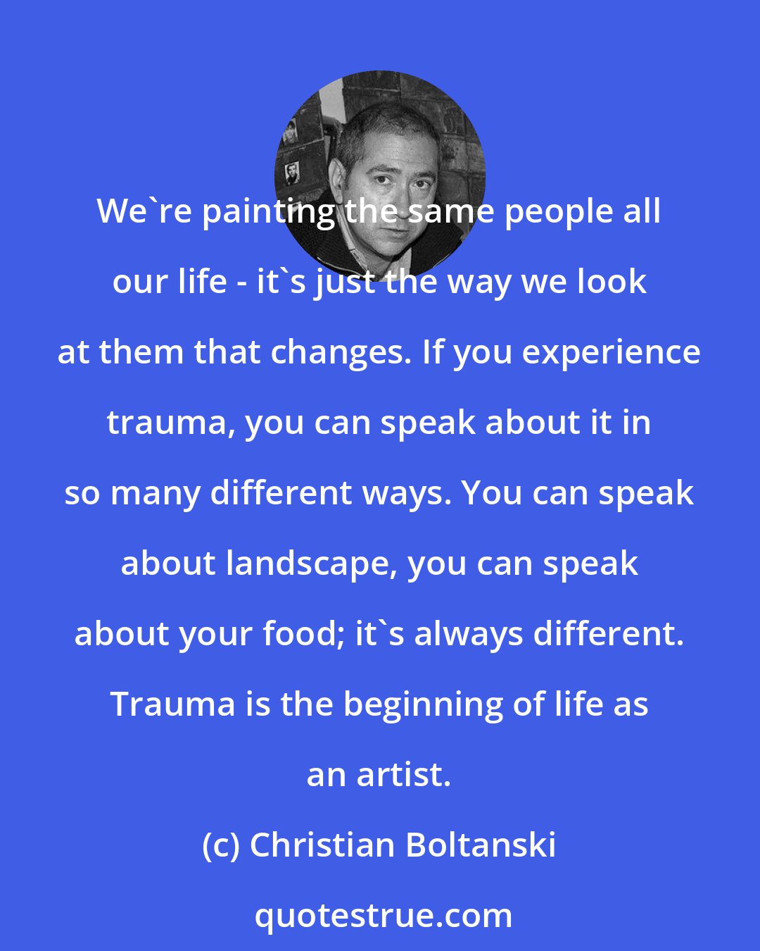 Christian Boltanski: We're painting the same people all our life - it's just the way we look at them that changes. If you experience trauma, you can speak about it in so many different ways. You can speak about landscape, you can speak about your food; it's always different. Trauma is the beginning of life as an artist.