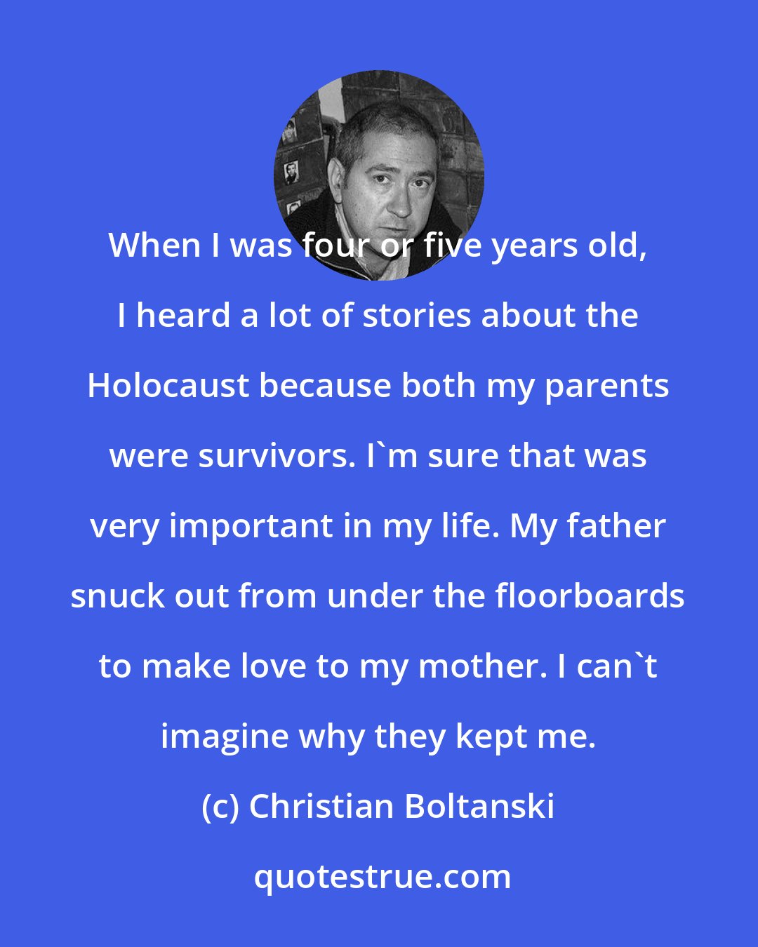 Christian Boltanski: When I was four or five years old, I heard a lot of stories about the Holocaust because both my parents were survivors. I'm sure that was very important in my life. My father snuck out from under the floorboards to make love to my mother. I can't imagine why they kept me.