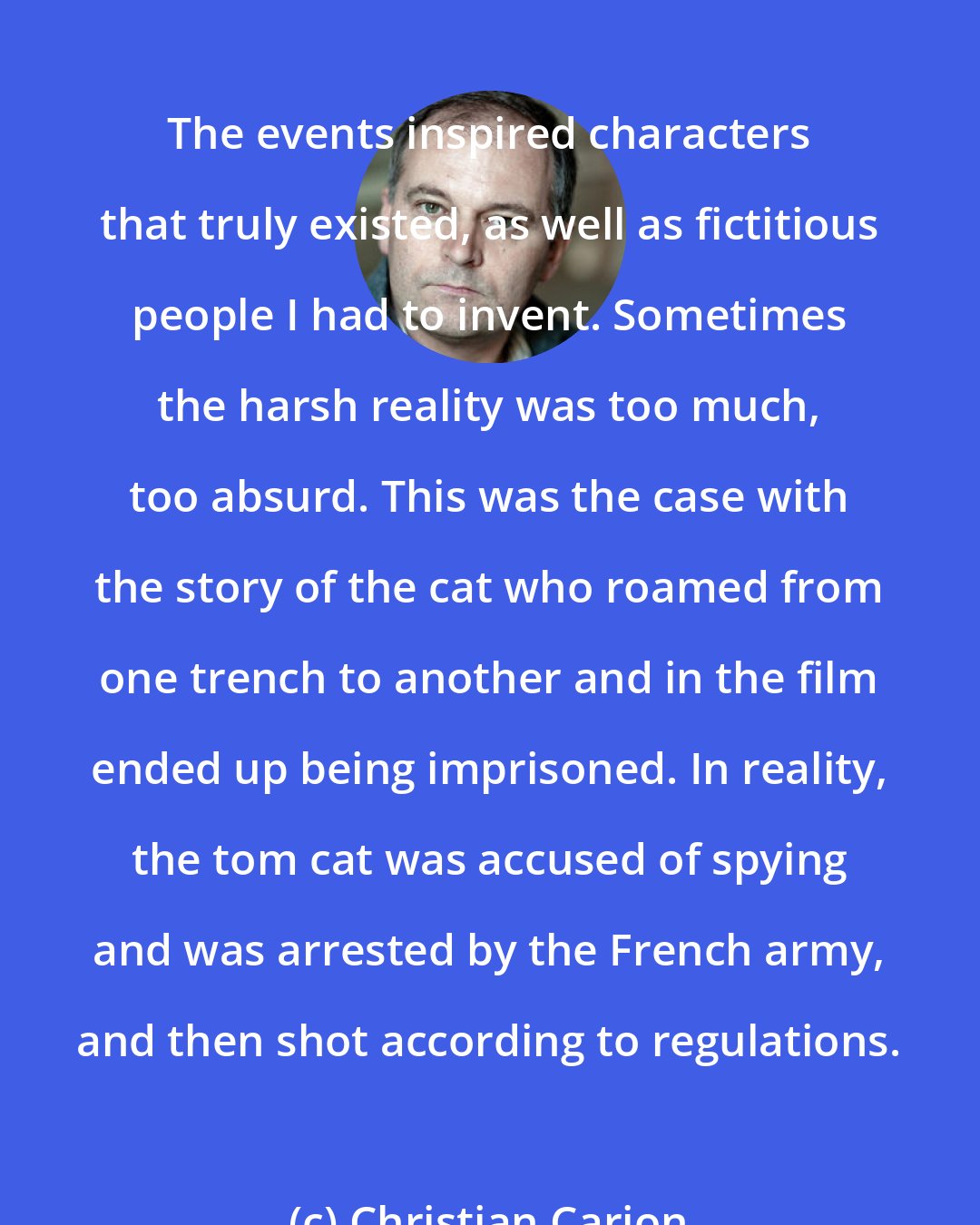 Christian Carion: The events inspired characters that truly existed, as well as fictitious people I had to invent. Sometimes the harsh reality was too much, too absurd. This was the case with the story of the cat who roamed from one trench to another and in the film ended up being imprisoned. In reality, the tom cat was accused of spying and was arrested by the French army, and then shot according to regulations.