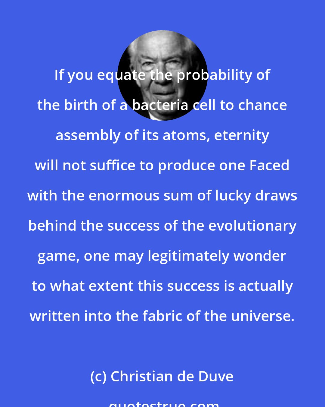 Christian de Duve: If you equate the probability of the birth of a bacteria cell to chance assembly of its atoms, eternity will not suffice to produce one Faced with the enormous sum of lucky draws behind the success of the evolutionary game, one may legitimately wonder to what extent this success is actually written into the fabric of the universe.