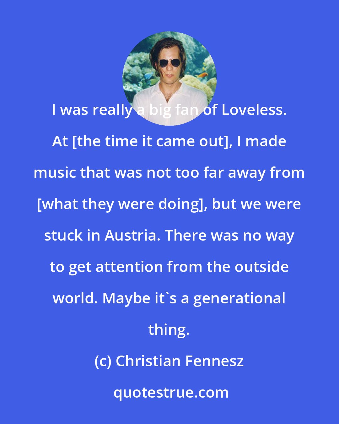 Christian Fennesz: I was really a big fan of Loveless. At [the time it came out], I made music that was not too far away from [what they were doing], but we were stuck in Austria. There was no way to get attention from the outside world. Maybe it's a generational thing.