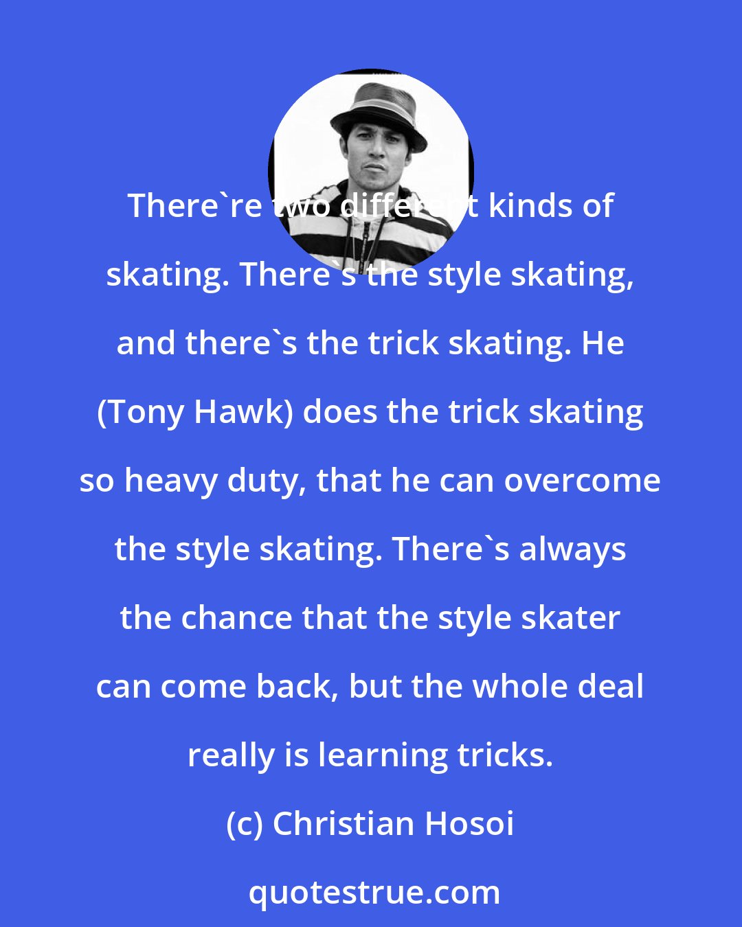 Christian Hosoi: There're two different kinds of skating. There's the style skating, and there's the trick skating. He (Tony Hawk) does the trick skating so heavy duty, that he can overcome the style skating. There's always the chance that the style skater can come back, but the whole deal really is learning tricks.