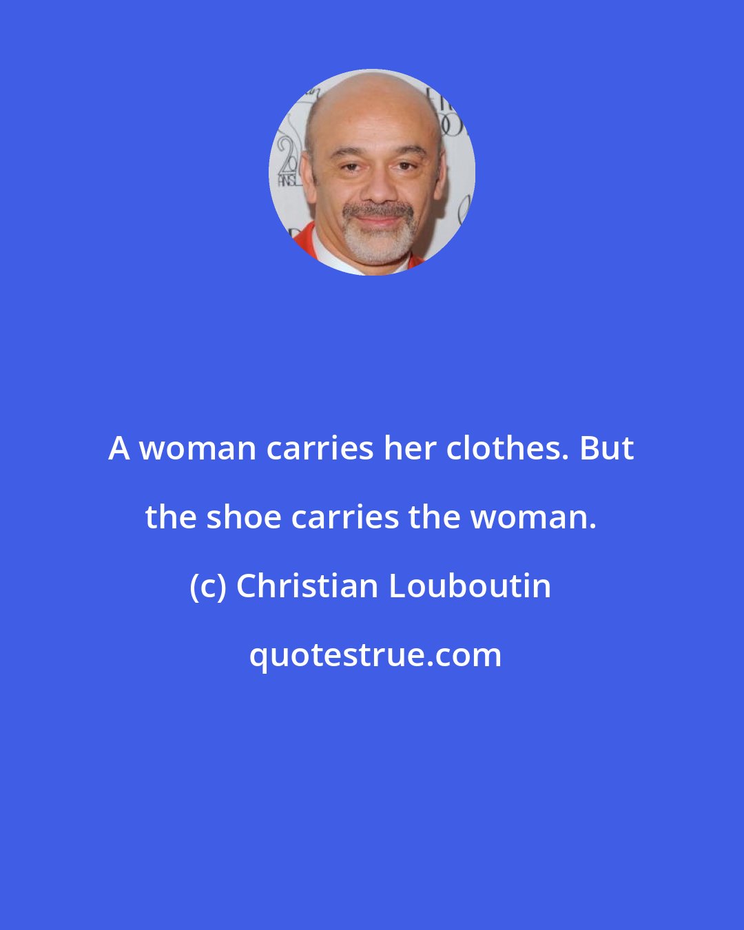 Christian Louboutin: A woman carries her clothes. But the shoe carries the woman.