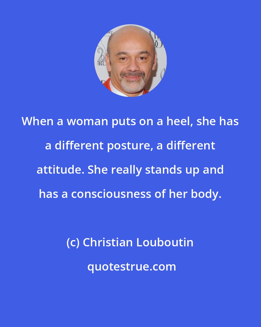 Christian Louboutin: When a woman puts on a heel, she has a different posture, a different attitude. She really stands up and has a consciousness of her body.