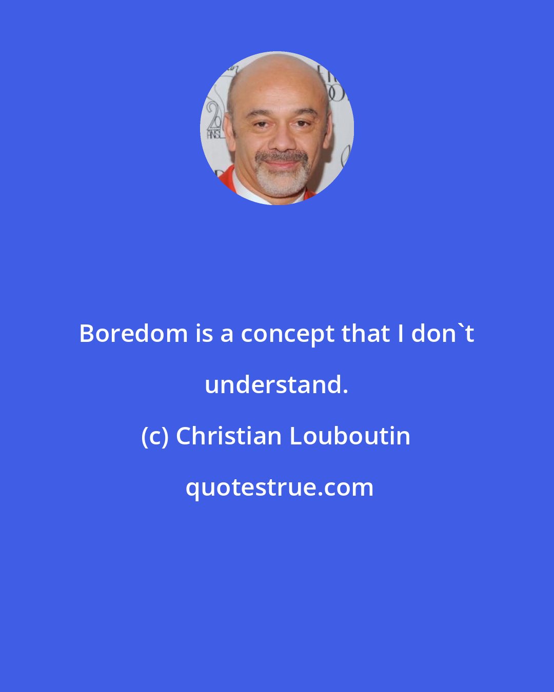 Christian Louboutin: Boredom is a concept that I don't understand.