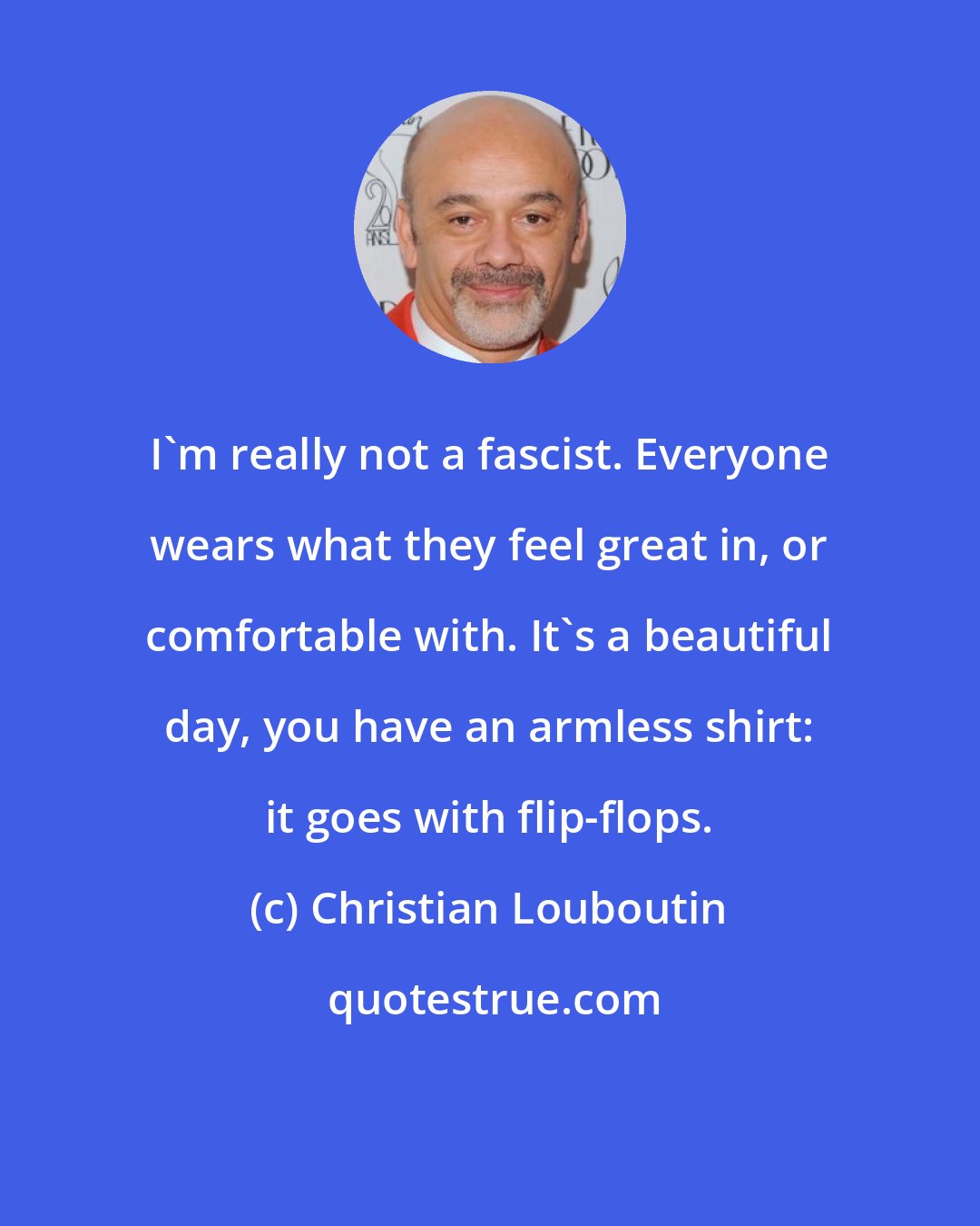 Christian Louboutin: I'm really not a fascist. Everyone wears what they feel great in, or comfortable with. It's a beautiful day, you have an armless shirt: it goes with flip-flops.