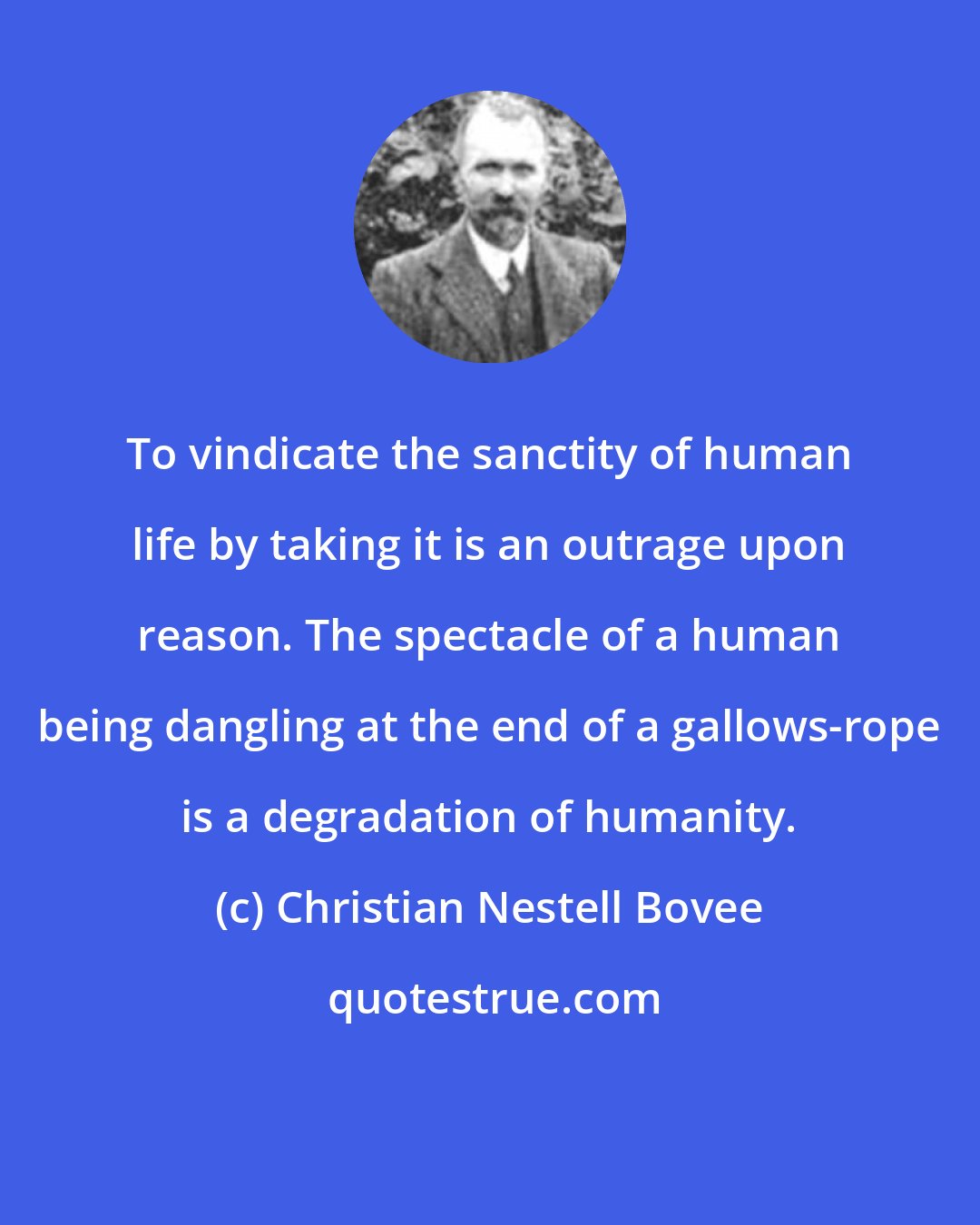 Christian Nestell Bovee: To vindicate the sanctity of human life by taking it is an outrage upon reason. The spectacle of a human being dangling at the end of a gallows-rope is a degradation of humanity.
