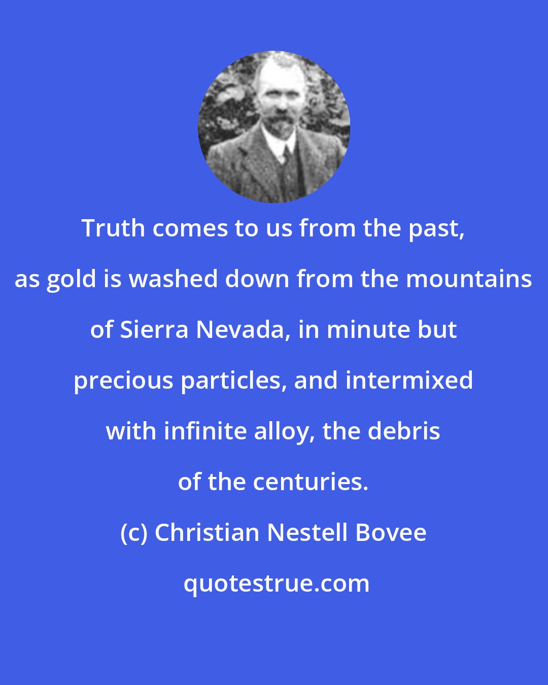 Christian Nestell Bovee: Truth comes to us from the past, as gold is washed down from the mountains of Sierra Nevada, in minute but precious particles, and intermixed with infinite alloy, the debris of the centuries.