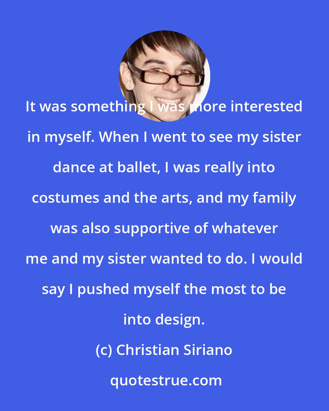 Christian Siriano: It was something I was more interested in myself. When I went to see my sister dance at ballet, I was really into costumes and the arts, and my family was also supportive of whatever me and my sister wanted to do. I would say I pushed myself the most to be into design.