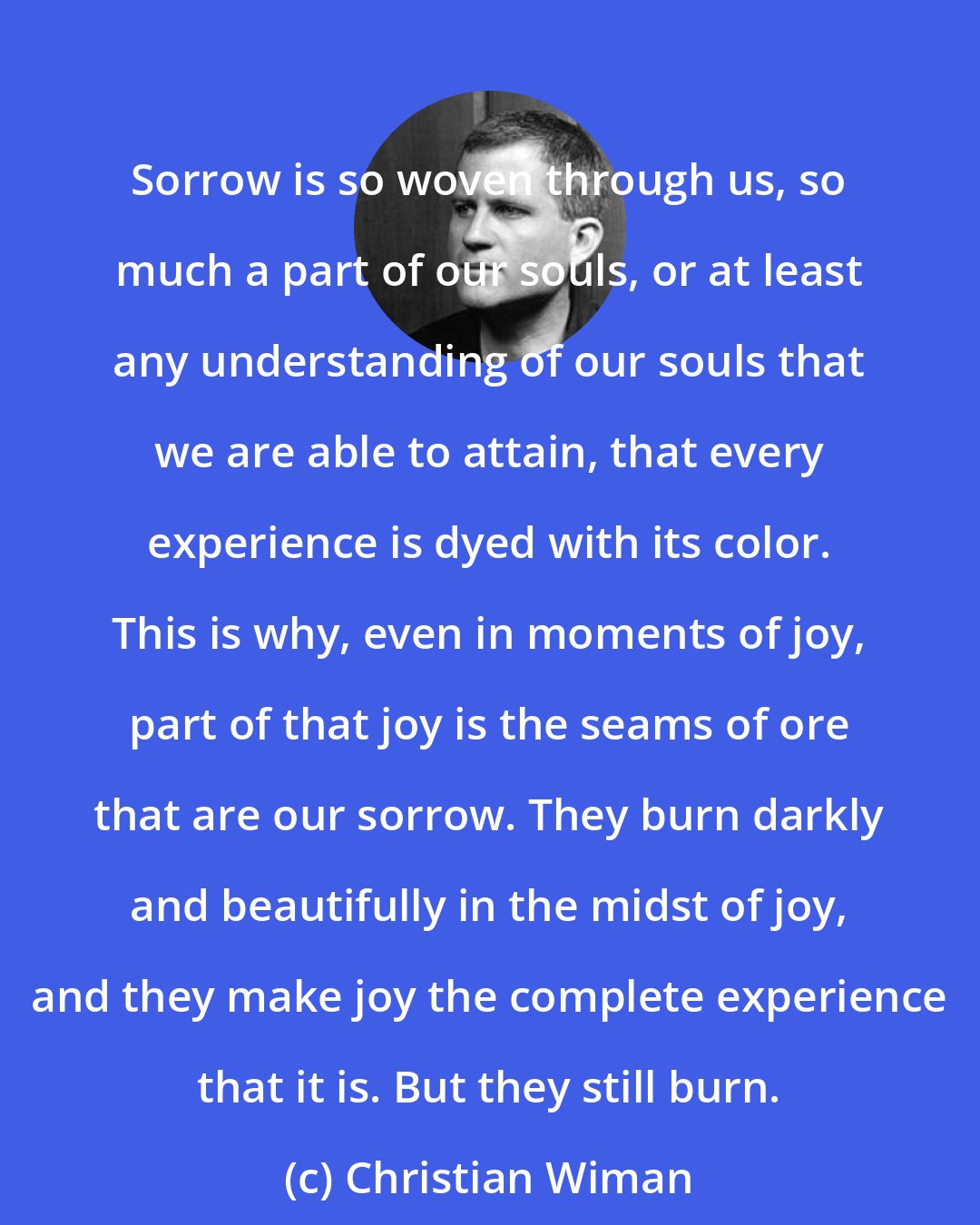 Christian Wiman: Sorrow is so woven through us, so much a part of our souls, or at least any understanding of our souls that we are able to attain, that every experience is dyed with its color. This is why, even in moments of joy, part of that joy is the seams of ore that are our sorrow. They burn darkly and beautifully in the midst of joy, and they make joy the complete experience that it is. But they still burn.