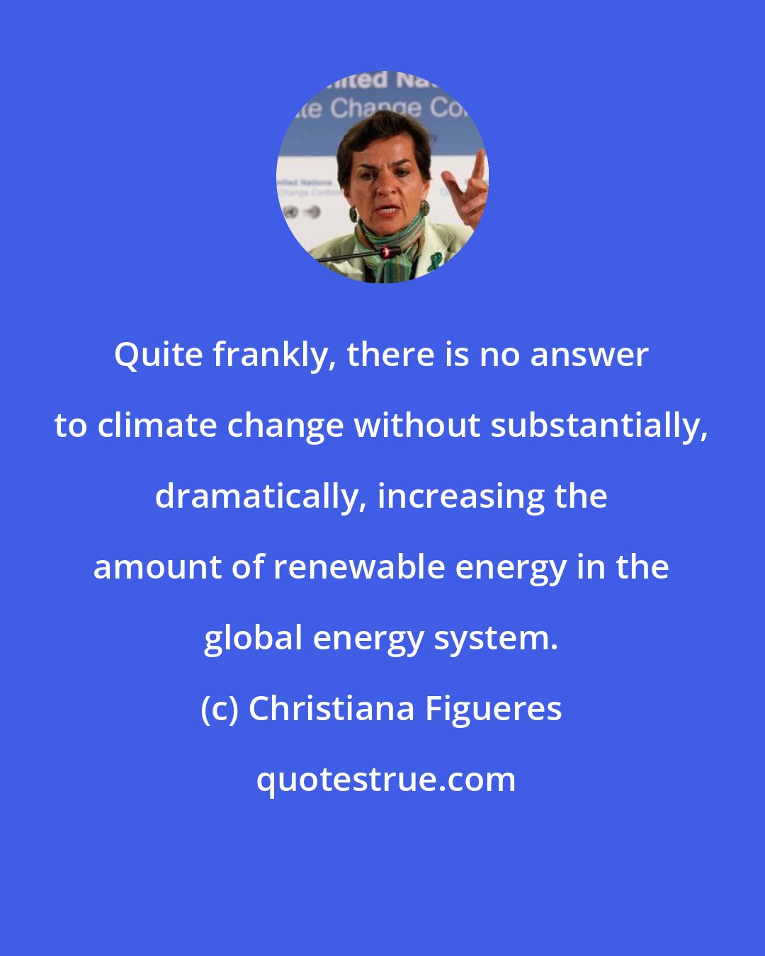 Christiana Figueres: Quite frankly, there is no answer to climate change without substantially, dramatically, increasing the amount of renewable energy in the global energy system.