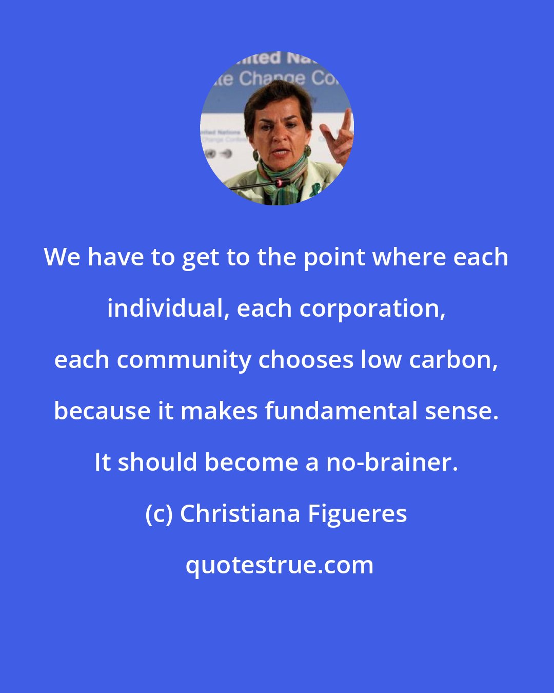 Christiana Figueres: We have to get to the point where each individual, each corporation, each community chooses low carbon, because it makes fundamental sense. It should become a no-brainer.