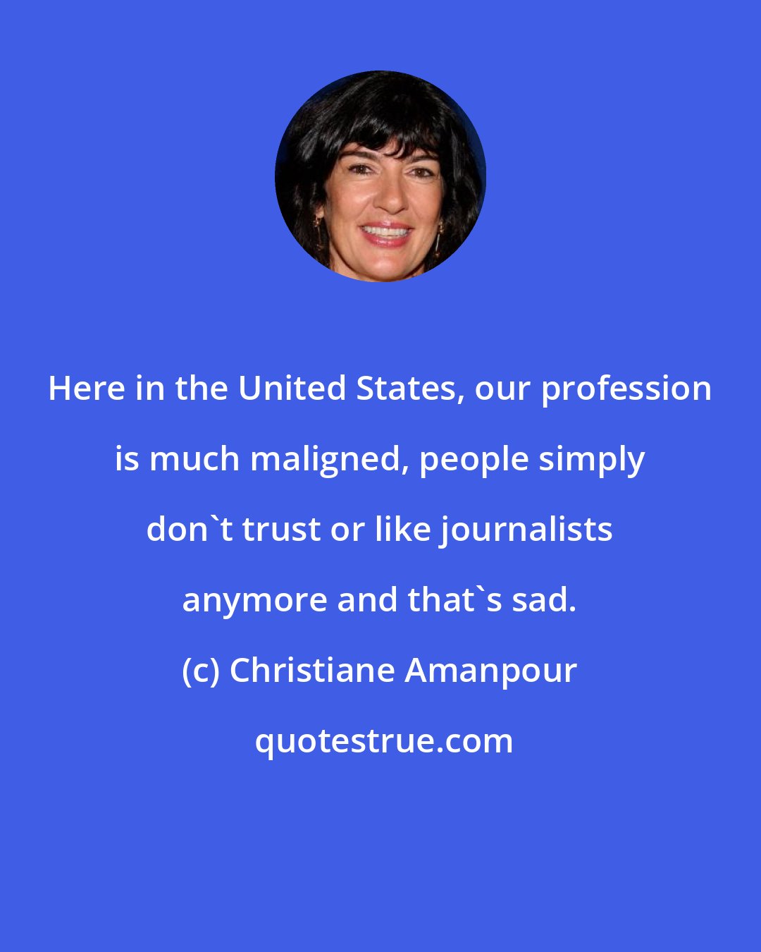 Christiane Amanpour: Here in the United States, our profession is much maligned, people simply don't trust or like journalists anymore and that's sad.