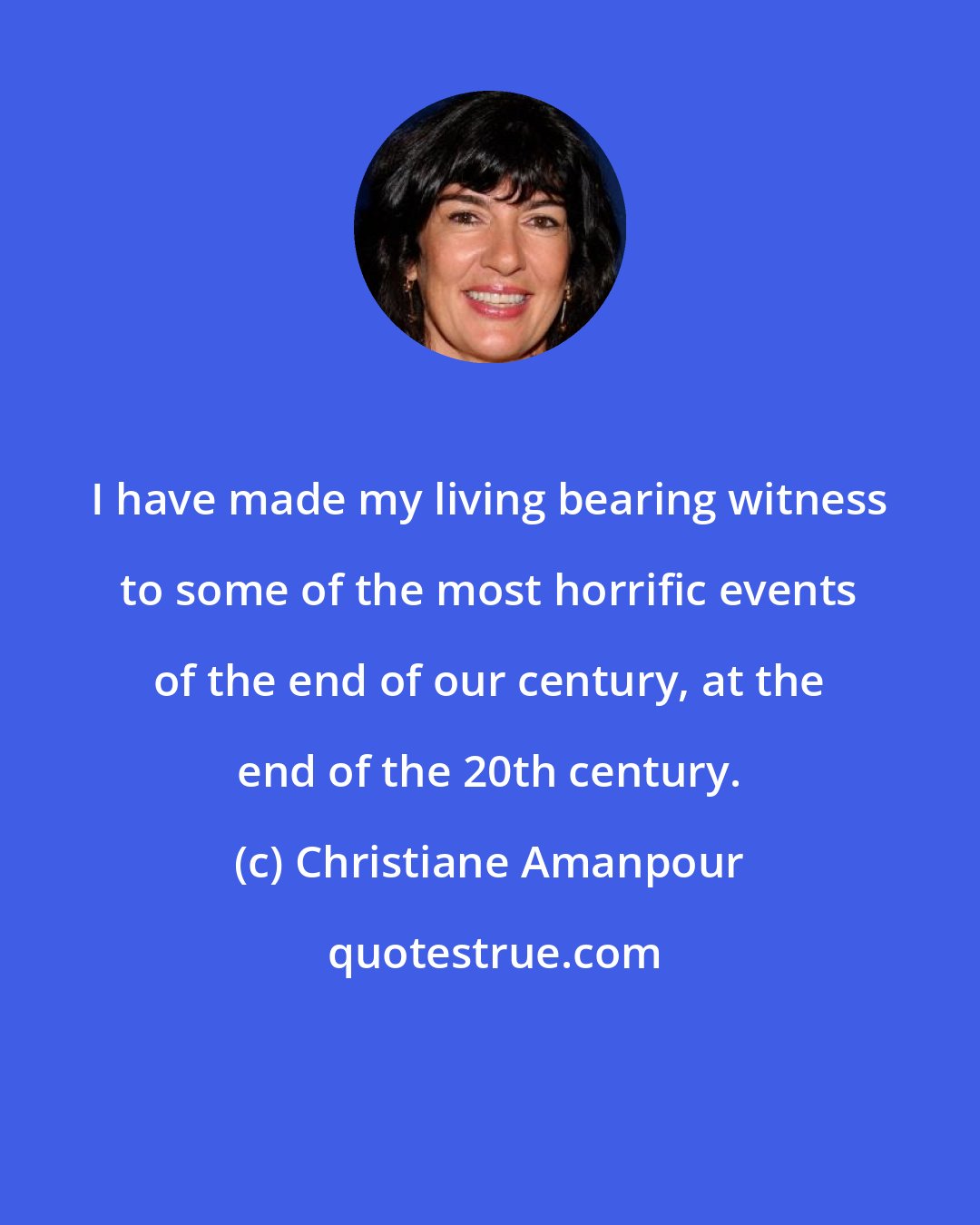 Christiane Amanpour: I have made my living bearing witness to some of the most horrific events of the end of our century, at the end of the 20th century.