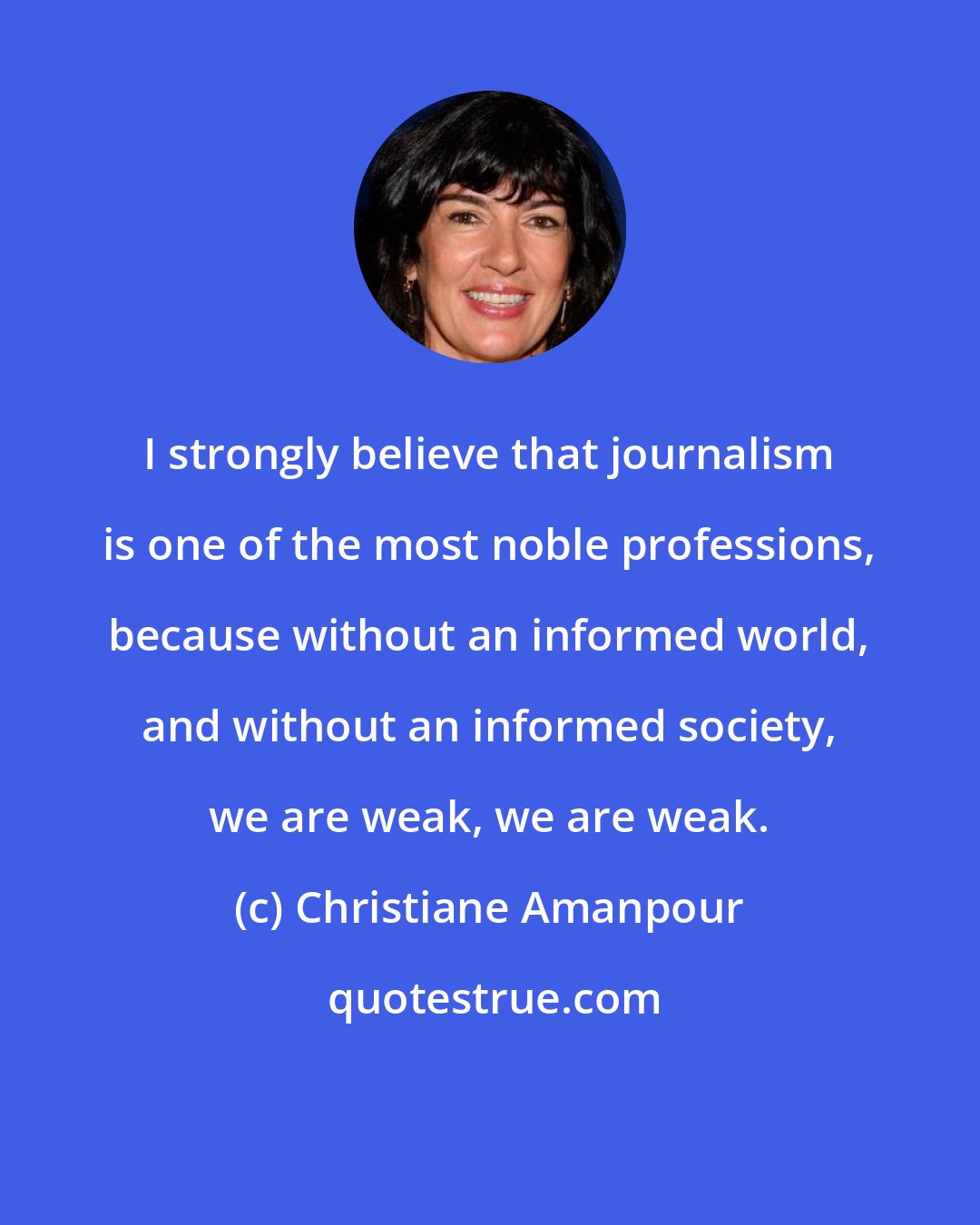 Christiane Amanpour: I strongly believe that journalism is one of the most noble professions, because without an informed world, and without an informed society, we are weak, we are weak.