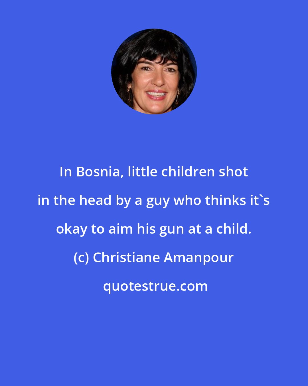 Christiane Amanpour: In Bosnia, little children shot in the head by a guy who thinks it's okay to aim his gun at a child.