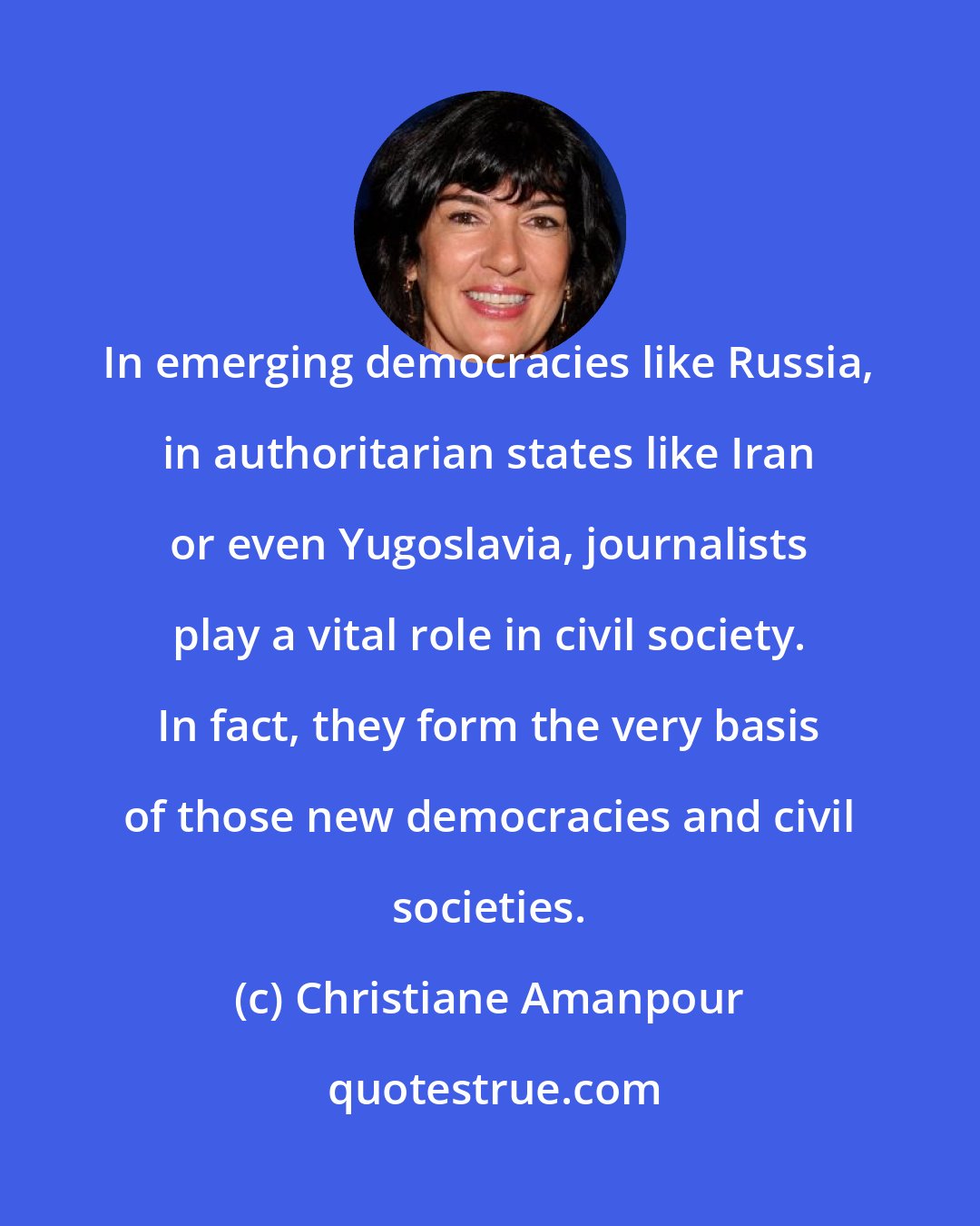 Christiane Amanpour: In emerging democracies like Russia, in authoritarian states like Iran or even Yugoslavia, journalists play a vital role in civil society. In fact, they form the very basis of those new democracies and civil societies.