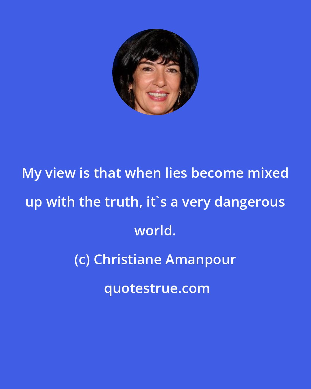 Christiane Amanpour: My view is that when lies become mixed up with the truth, it's a very dangerous world.