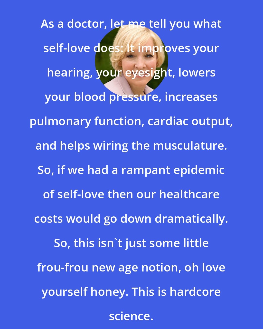 Christiane Northrup: As a doctor, let me tell you what self-love does: It improves your hearing, your eyesight, lowers your blood pressure, increases pulmonary function, cardiac output, and helps wiring the musculature. So, if we had a rampant epidemic of self-love then our healthcare costs would go down dramatically. So, this isn't just some little frou-frou new age notion, oh love yourself honey. This is hardcore science.