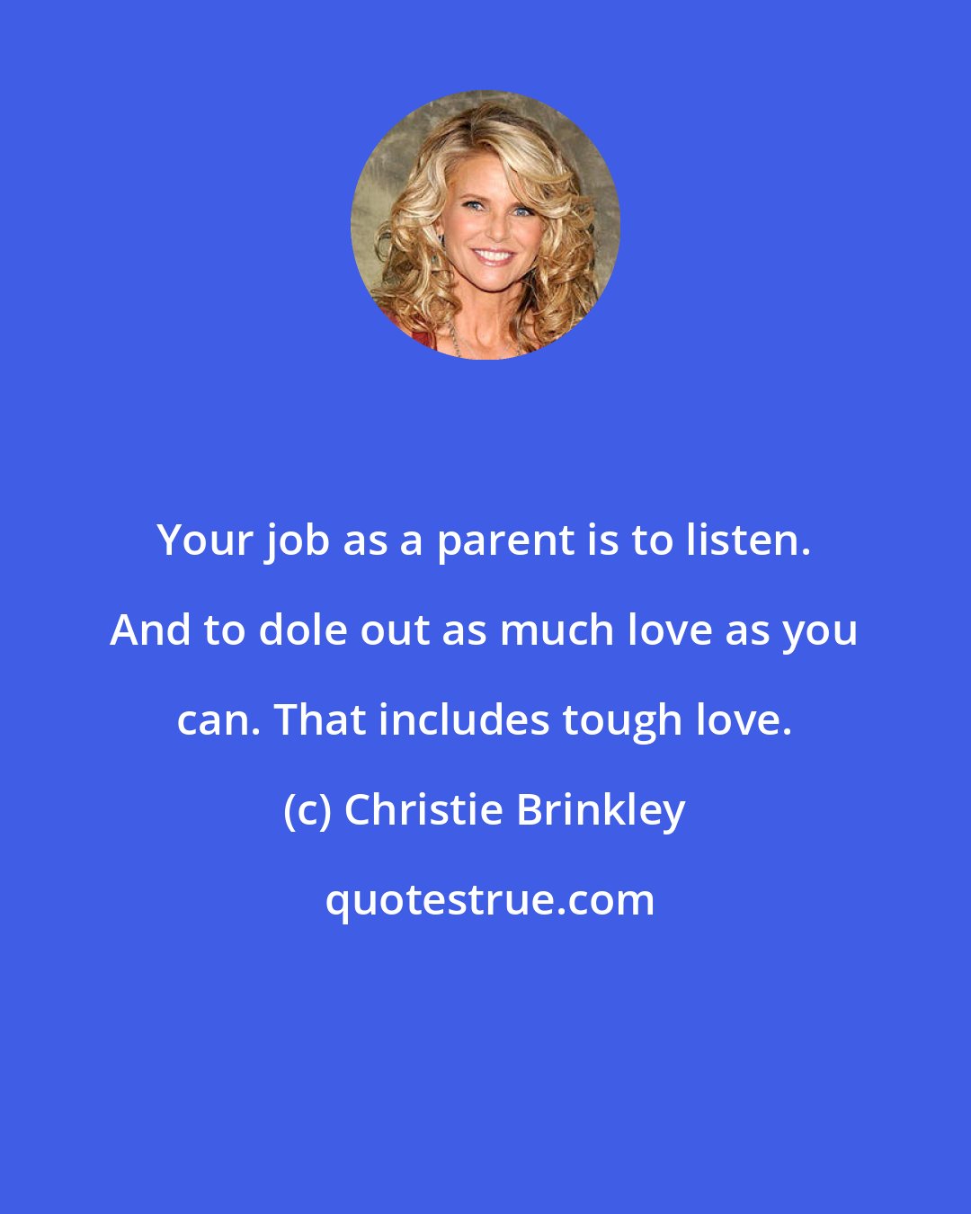 Christie Brinkley: Your job as a parent is to listen. And to dole out as much love as you can. That includes tough love.