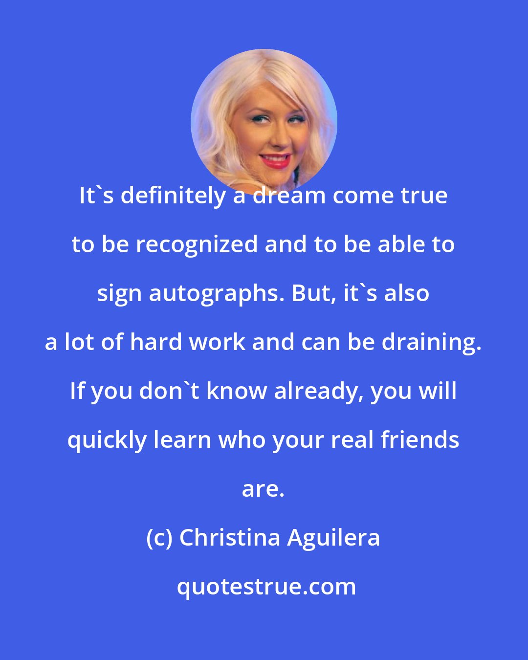 Christina Aguilera: It's definitely a dream come true to be recognized and to be able to sign autographs. But, it's also a lot of hard work and can be draining. If you don't know already, you will quickly learn who your real friends are.