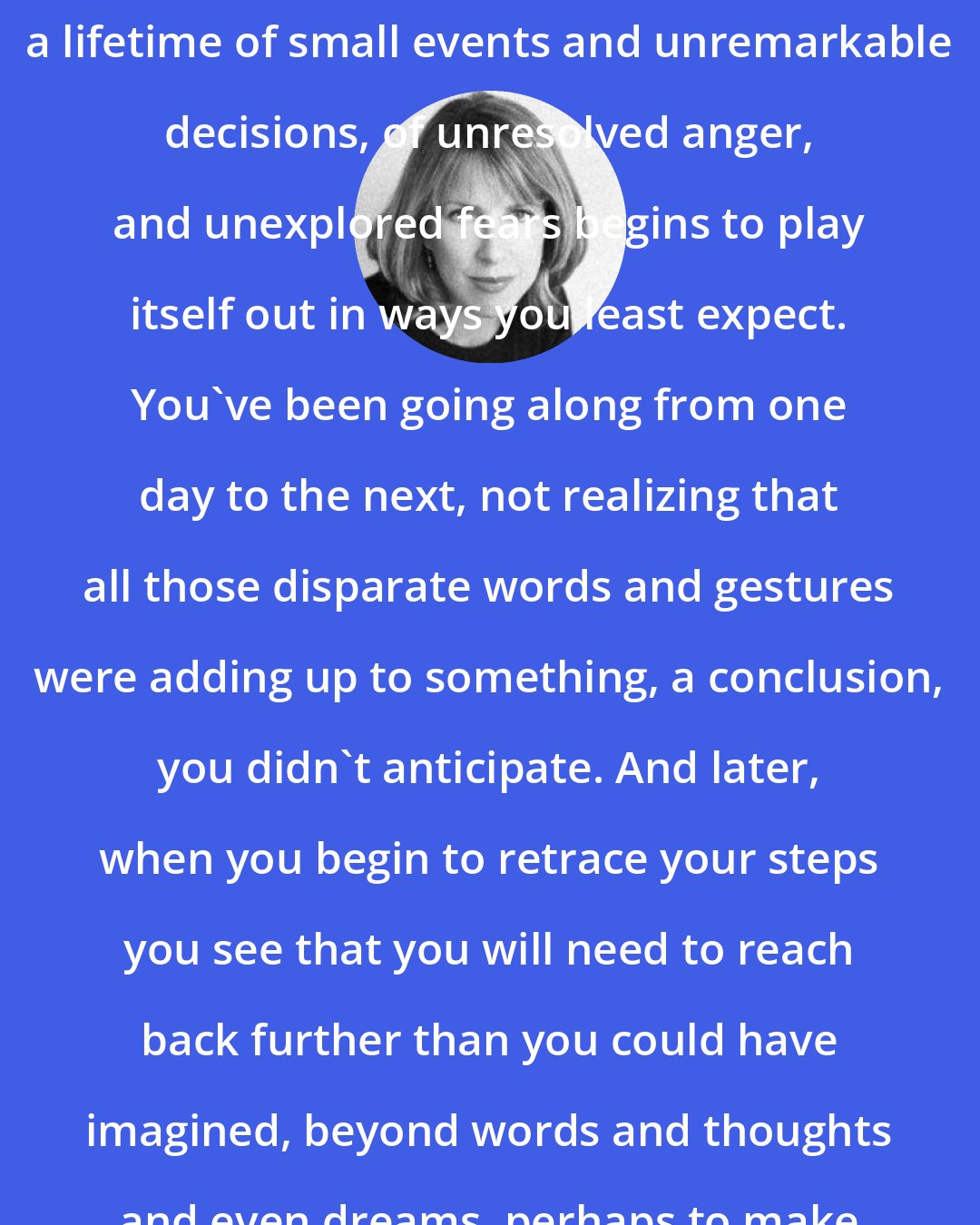 Christina Baker Kline: When something terrible happens, a lifetime of small events and unremarkable decisions, of unresolved anger, and unexplored fears begins to play itself out in ways you least expect. You've been going along from one day to the next, not realizing that all those disparate words and gestures were adding up to something, a conclusion, you didn't anticipate. And later, when you begin to retrace your steps you see that you will need to reach back further than you could have imagined, beyond words and thoughts and even dreams, perhaps to make sense of what happened.