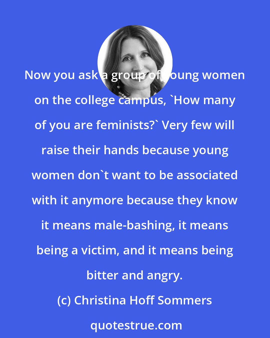 Christina Hoff Sommers: Now you ask a group of young women on the college campus, 'How many of you are feminists?' Very few will raise their hands because young women don't want to be associated with it anymore because they know it means male-bashing, it means being a victim, and it means being bitter and angry.