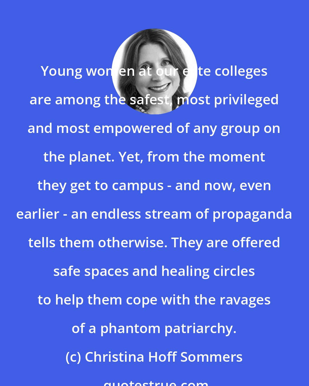 Christina Hoff Sommers: Young women at our elite colleges are among the safest, most privileged and most empowered of any group on the planet. Yet, from the moment they get to campus - and now, even earlier - an endless stream of propaganda tells them otherwise. They are offered safe spaces and healing circles to help them cope with the ravages of a phantom patriarchy.