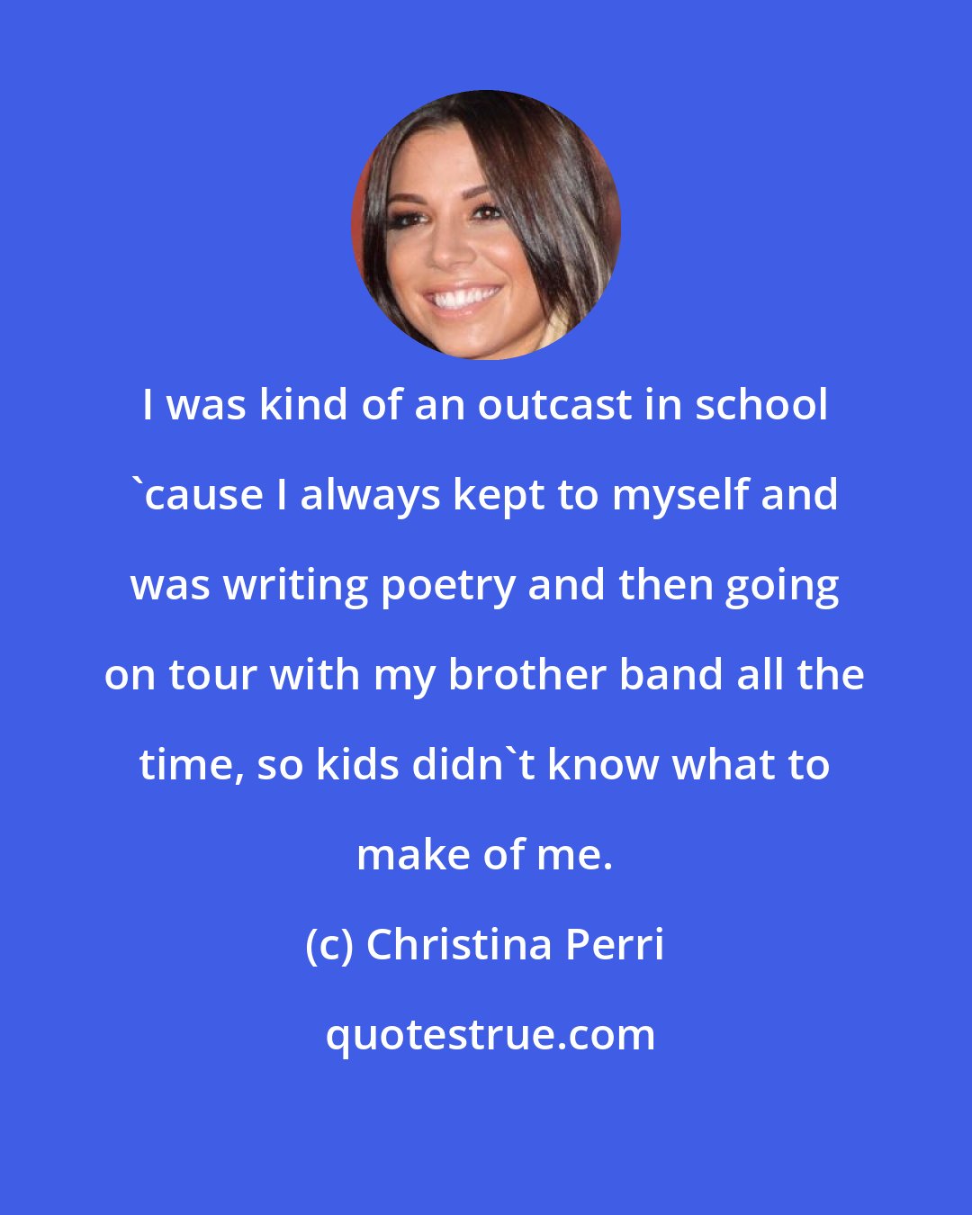 Christina Perri: I was kind of an outcast in school 'cause I always kept to myself and was writing poetry and then going on tour with my brother band all the time, so kids didn't know what to make of me.