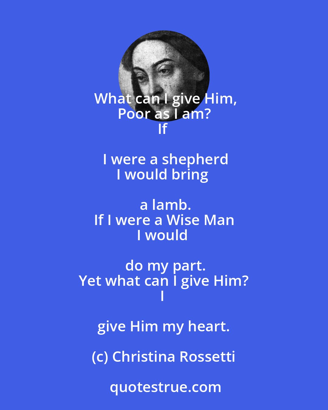 Christina Rossetti: What can I give Him,
Poor as I am?
If I were a shepherd
I would bring a lamb.
If I were a Wise Man
I would do my part.
Yet what can I give Him?
I give Him my heart.
