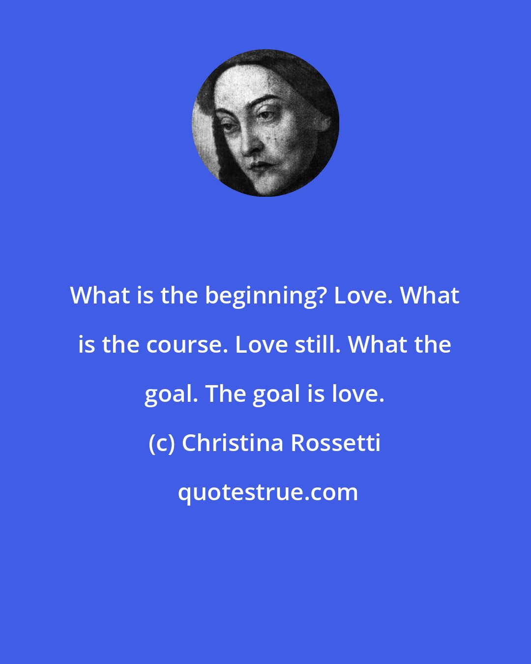 Christina Rossetti: What is the beginning? Love. What is the course. Love still. What the goal. The goal is love.