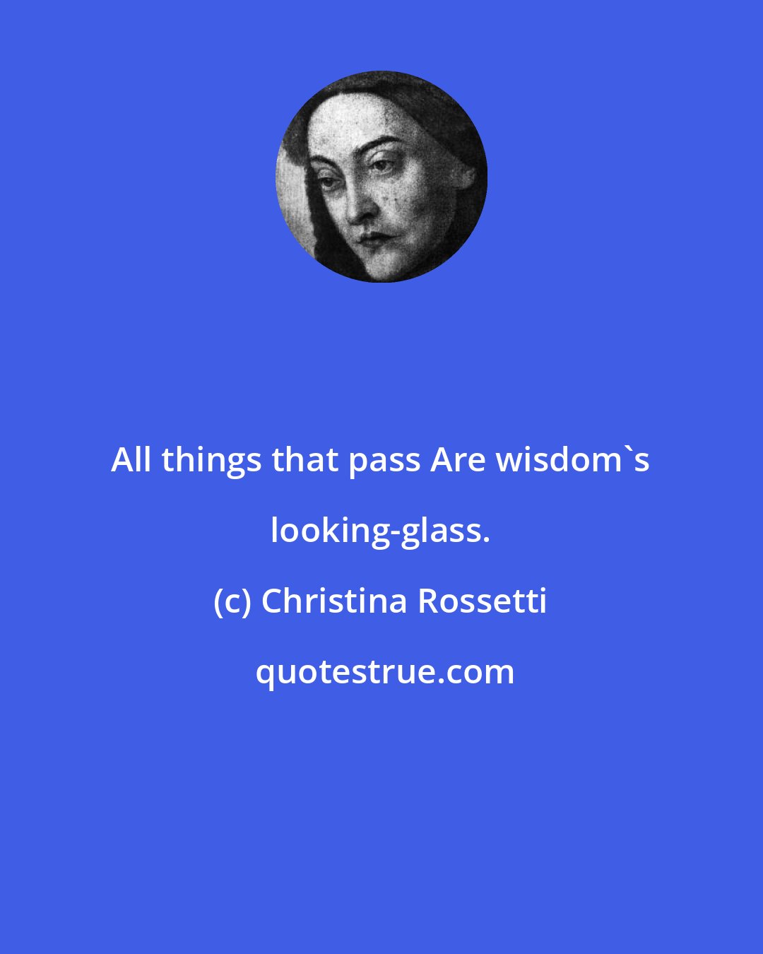 Christina Rossetti: All things that pass Are wisdom's looking-glass.