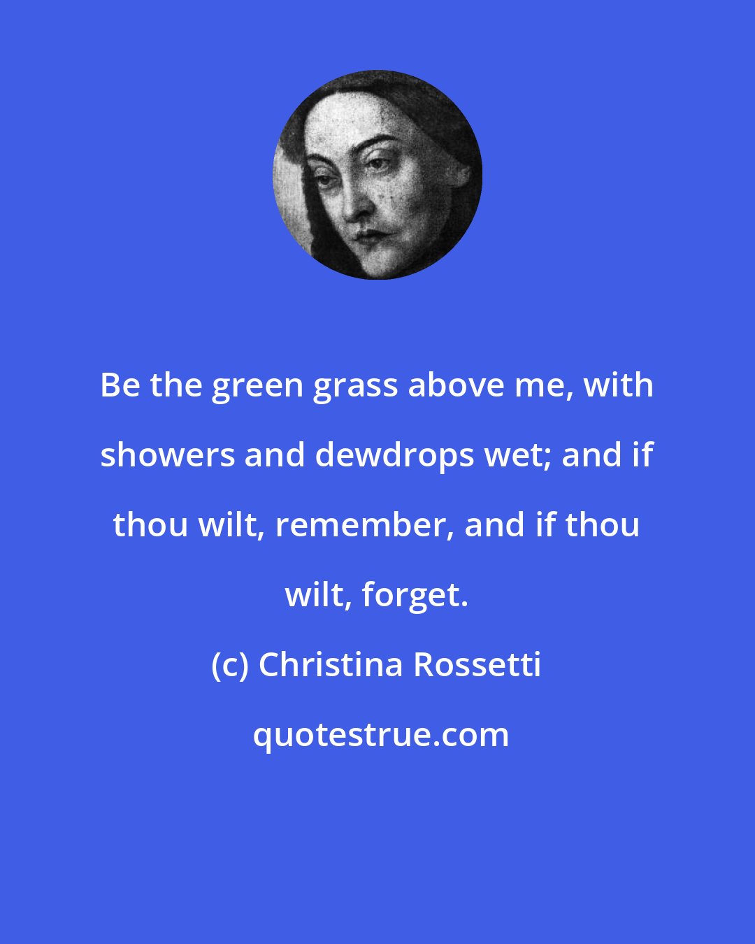 Christina Rossetti: Be the green grass above me, with showers and dewdrops wet; and if thou wilt, remember, and if thou wilt, forget.