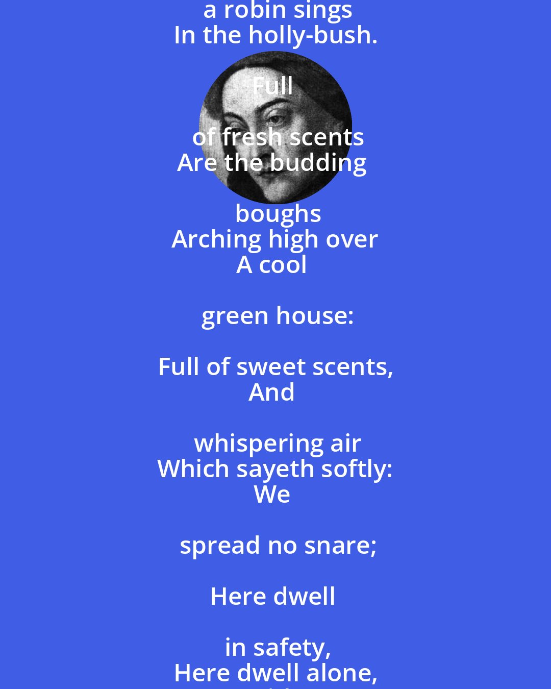 Christina Rossetti: Gone were but the Winter,
Come were but the Spring,
I would go to a covert
Where the birds sing;

Where in the whitethorn
Singeth a thrush,
And a robin sings
In the holly-bush.

Full of fresh scents
Are the budding boughs
Arching high over
A cool green house:

Full of sweet scents,
And whispering air
Which sayeth softly:
We spread no snare;

Here dwell in safety,
Here dwell alone,
With a clear stream
And a mossy stone.

Here the sun shineth
Most shadily;
Here is heard an echo
Of the far sea,
Though far off it be.