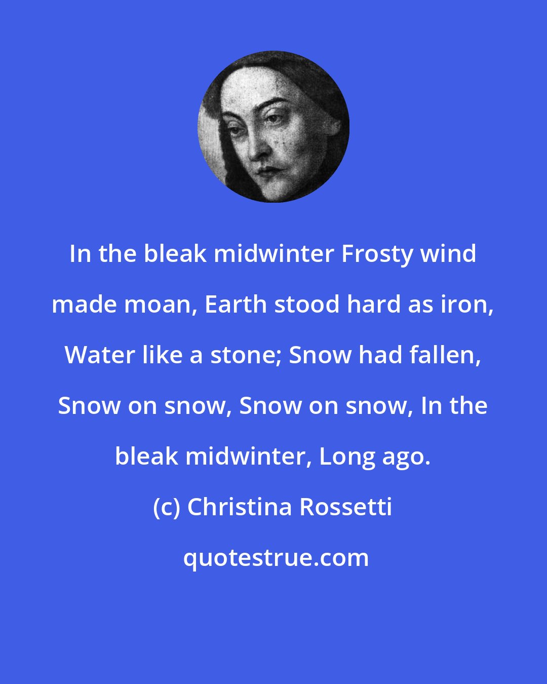 Christina Rossetti: In the bleak midwinter Frosty wind made moan, Earth stood hard as iron, Water like a stone; Snow had fallen, Snow on snow, Snow on snow, In the bleak midwinter, Long ago.