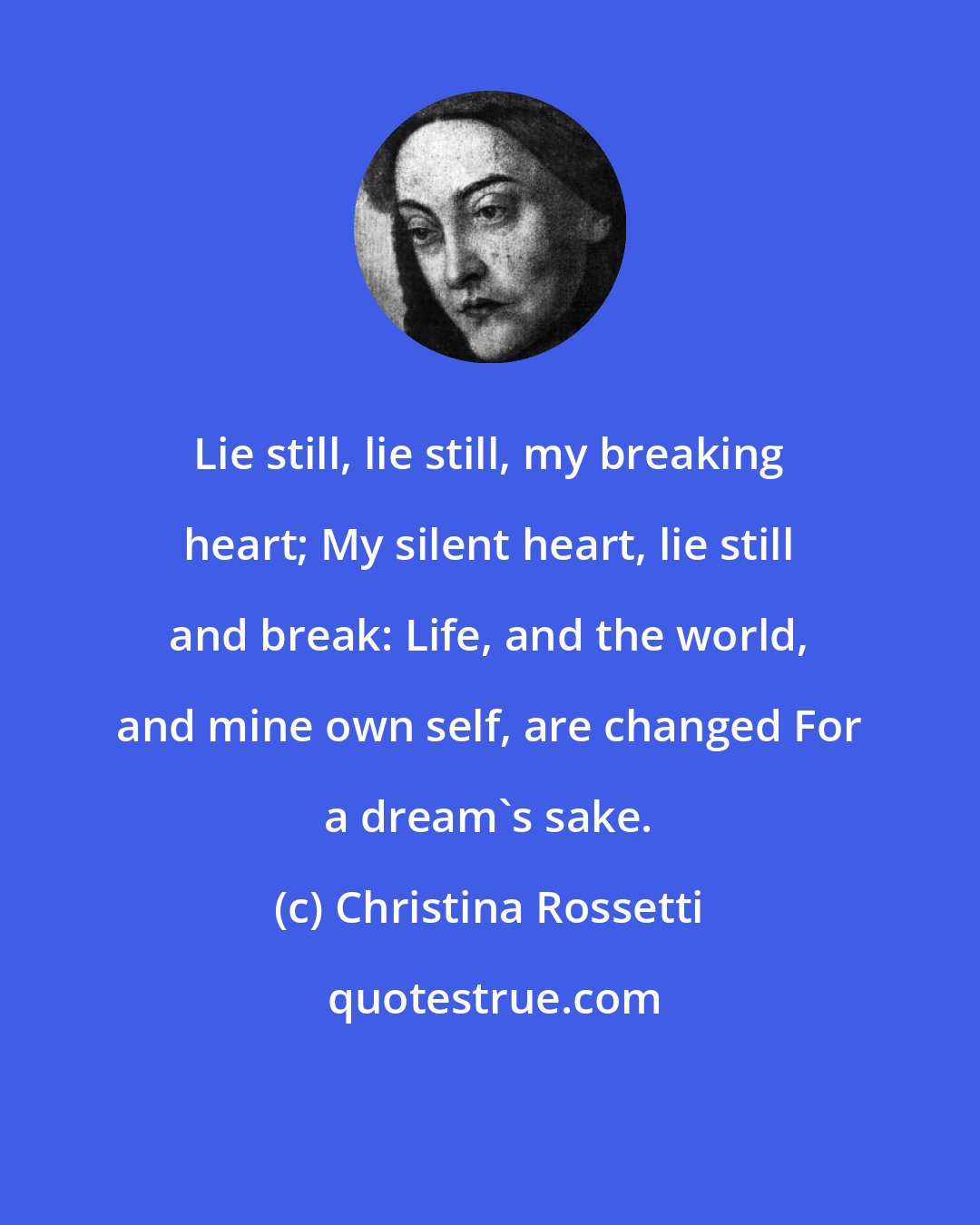 Christina Rossetti: Lie still, lie still, my breaking heart; My silent heart, lie still and break: Life, and the world, and mine own self, are changed For a dream's sake.