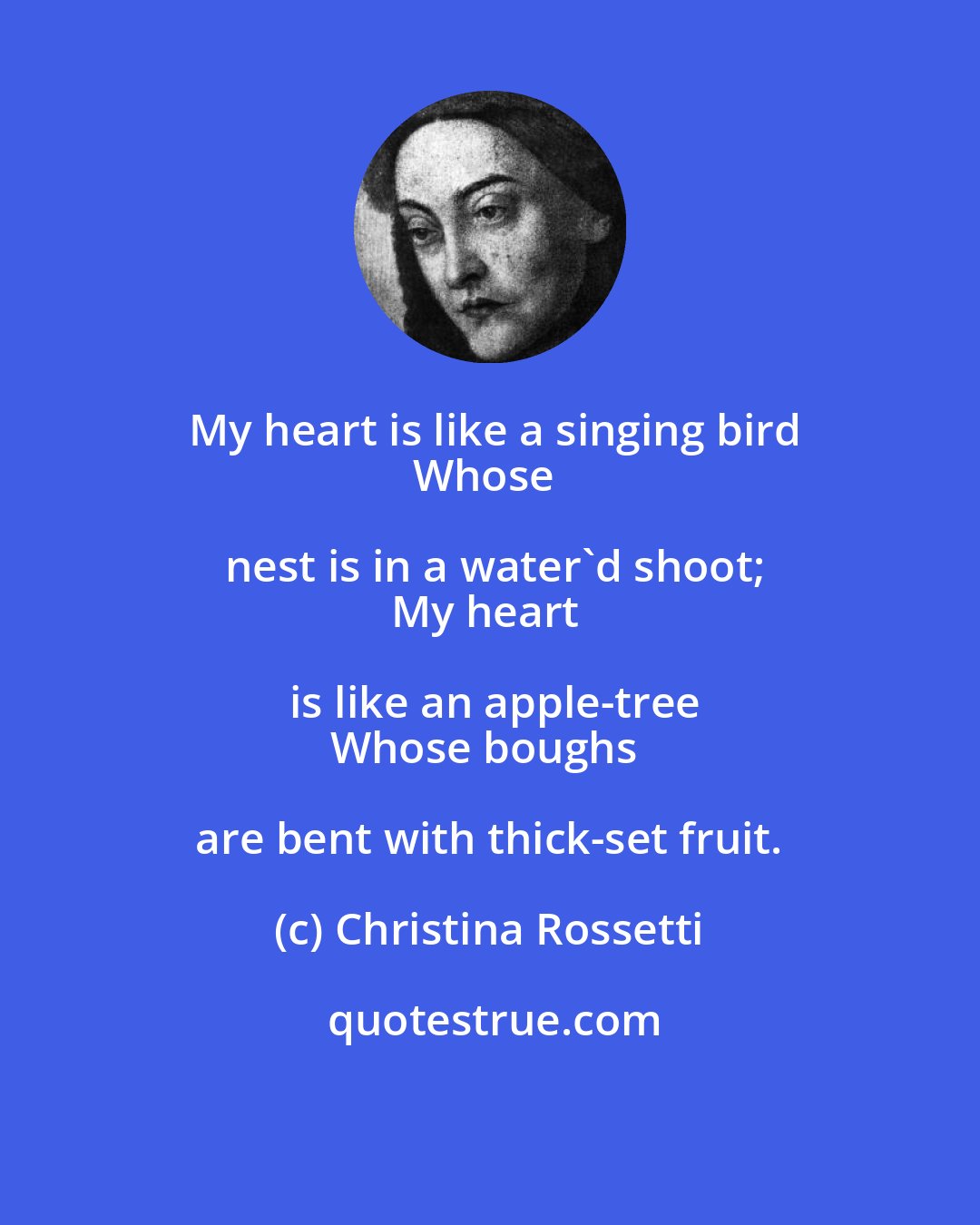 Christina Rossetti: My heart is like a singing bird
Whose nest is in a water'd shoot;
My heart is like an apple-tree
Whose boughs are bent with thick-set fruit.