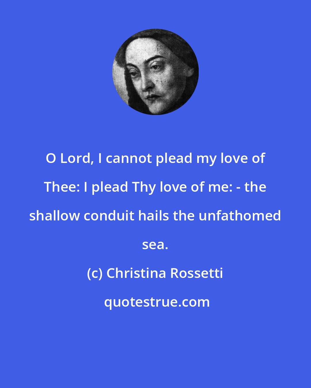 Christina Rossetti: O Lord, I cannot plead my love of Thee: I plead Thy love of me: - the shallow conduit hails the unfathomed sea.