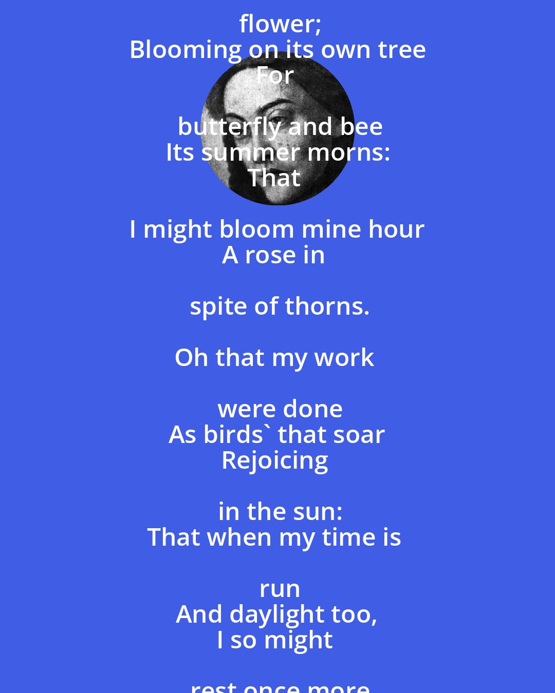 Christina Rossetti: Oh that it were with me
As with the flower;
Blooming on its own tree
For butterfly and bee
Its summer morns:
That I might bloom mine hour 
A rose in spite of thorns.

Oh that my work were done
As birds' that soar
Rejoicing in the sun:
That when my time is run
And daylight too,
I so might rest once more
Cool with refreshing dew.