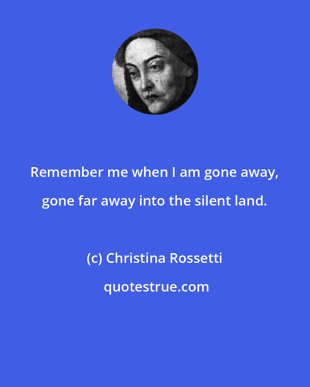 Christina Rossetti: Remember me when I am gone away, gone far away into the silent land.