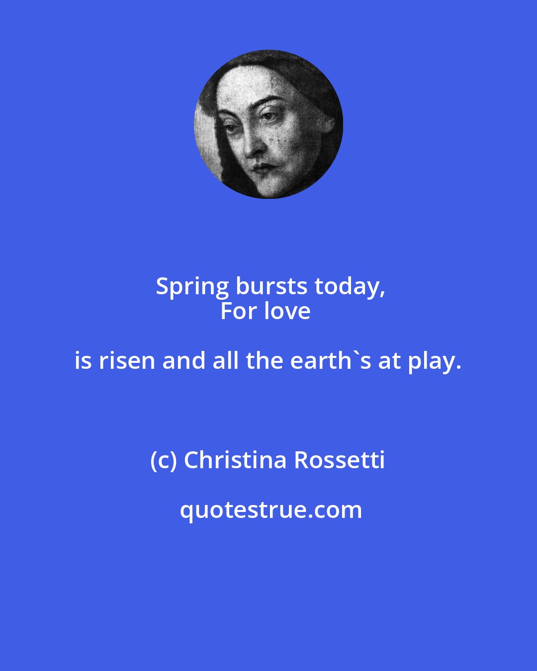 Christina Rossetti: Spring bursts today,
For love is risen and all the earth's at play.